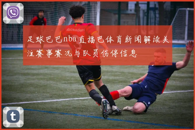 足球巴巴nba直播巴体育新闻解读关注赛事赛况与队员伤停信息