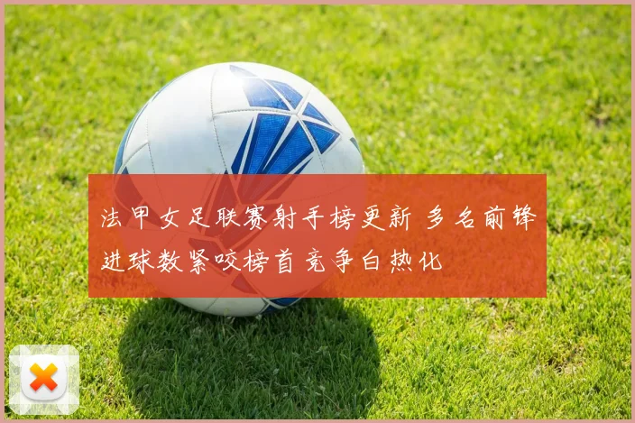 法甲女足联赛射手榜更新 多名前锋进球数紧咬榜首竞争白热化