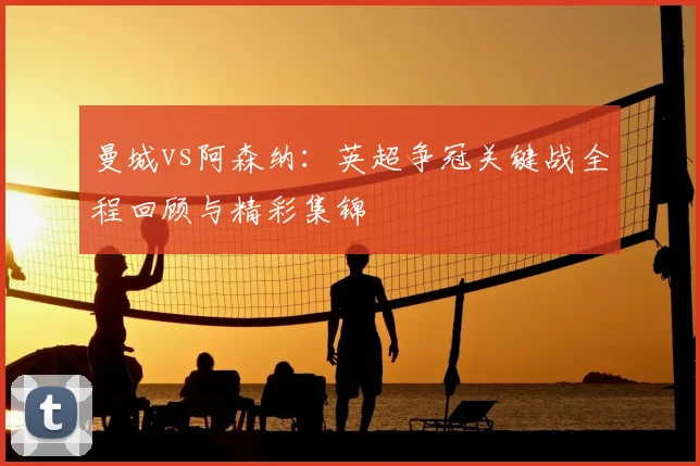 曼城vs阿森纳：英超争冠关键战全程回顾与精彩集锦