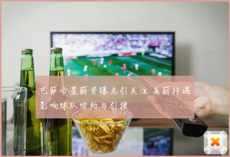 巴萨帝星薪资曝光引关注 高薪待遇影响球队续约与引援