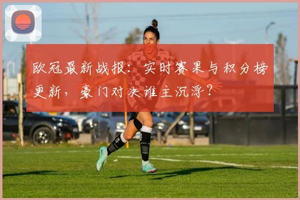 欧冠最新战报：实时赛果与积分榜更新，豪门对决谁主沉浮？