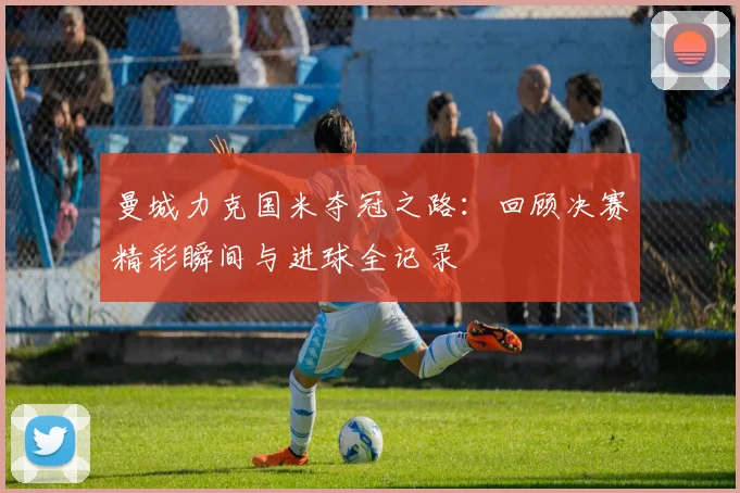 曼城力克国米夺冠之路：回顾决赛精彩瞬间与进球全记录