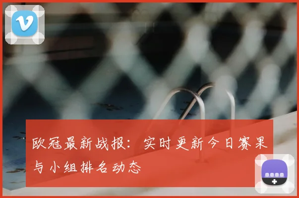 欧冠最新战报：实时更新今日赛果与小组排名动态