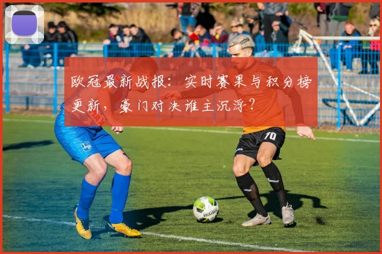 欧冠最新战报：实时赛果与积分榜更新，豪门对决谁主沉浮？