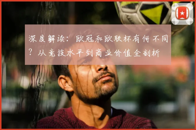 深度解读：欧冠和欧联杯有何不同？从竞技水平到商业价值全剖析