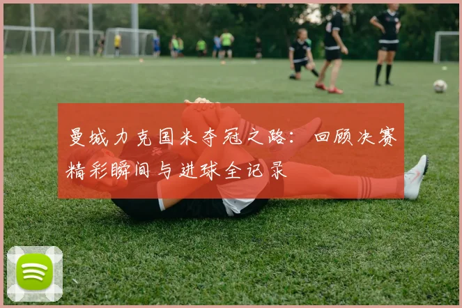 曼城力克国米夺冠之路：回顾决赛精彩瞬间与进球全记录