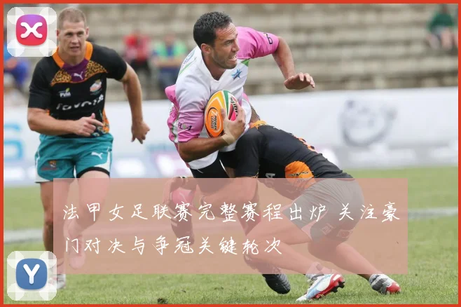 法甲女足联赛完整赛程出炉 关注豪门对决与争冠关键轮次