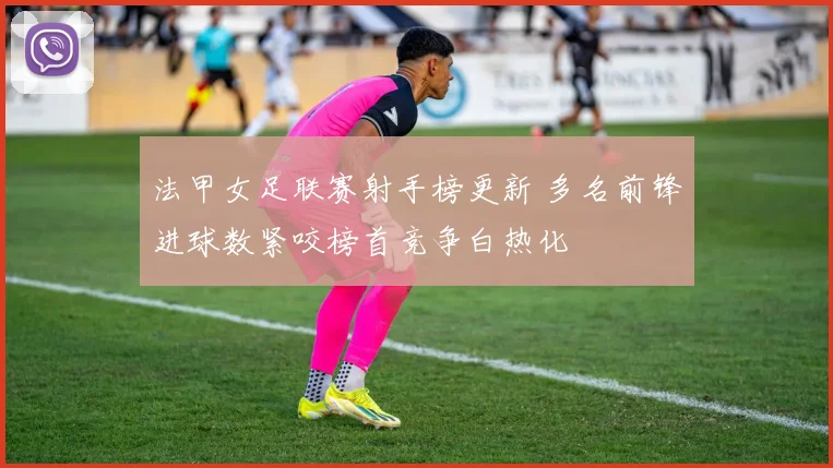 法甲女足联赛射手榜更新 多名前锋进球数紧咬榜首竞争白热化