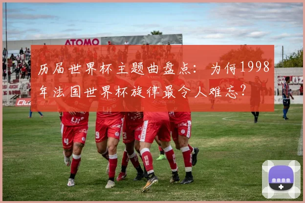 历届世界杯主题曲盘点：为何1998年法国世界杯旋律最令人难忘？