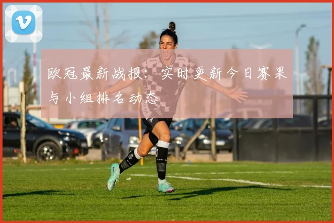 欧冠最新战报：实时更新今日赛果与小组排名动态