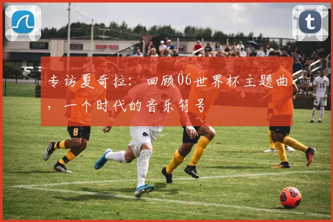 专访夏奇拉：回顾06世界杯主题曲，一个时代的音乐符号