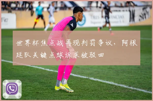 世界杯焦点战再现判罚争议,阿根廷队关键点球诉求被驳回