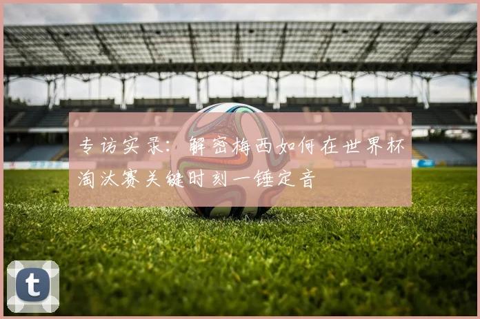 专访实录：解密梅西如何在世界杯淘汰赛关键时刻一锤定音