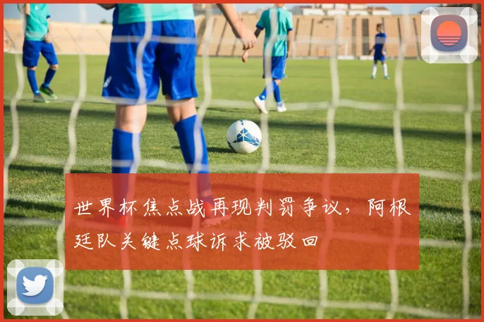 世界杯焦点战再现判罚争议,阿根廷队关键点球诉求被驳回