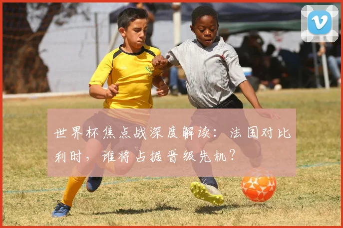 世界杯焦点战深度解读:法国对比利时,谁将占据晋级先机?