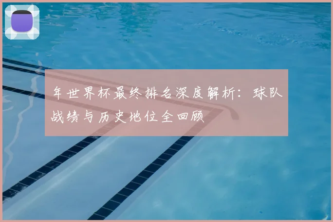 年世界杯最终排名深度解析：球队战绩与历史地位全回顾