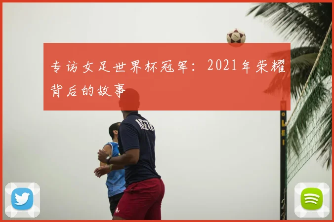 专访女足世界杯冠军：2021年荣耀背后的故事