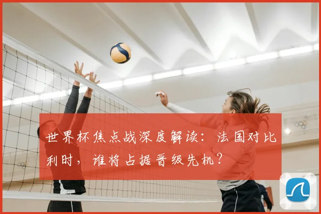 世界杯焦点战深度解读:法国对比利时,谁将占据晋级先机?