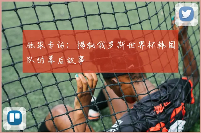 独家专访:揭秘俄罗斯世界杯韩国队的幕后故事