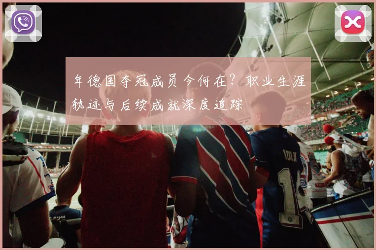 年德国夺冠成员今何在?职业生涯轨迹与后续成就深度追踪