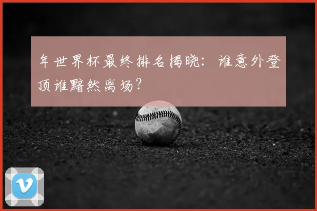 年世界杯最终排名揭晓：谁意外登顶谁黯然离场？