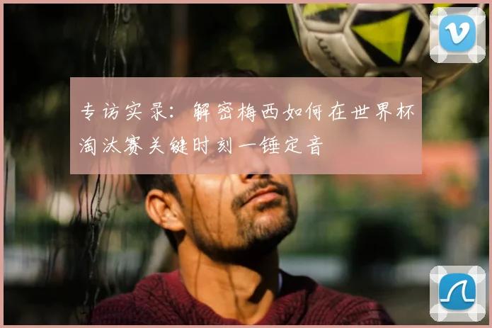 专访实录：解密梅西如何在世界杯淘汰赛关键时刻一锤定音
