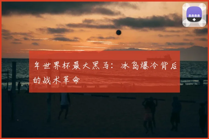年世界杯最大黑马：冰岛爆冷背后的战术革命