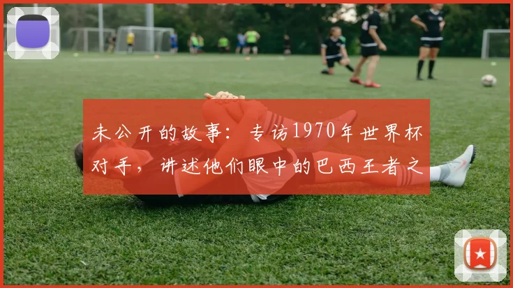 未公开的故事：专访1970年世界杯对手，讲述他们眼中的巴西王者之师